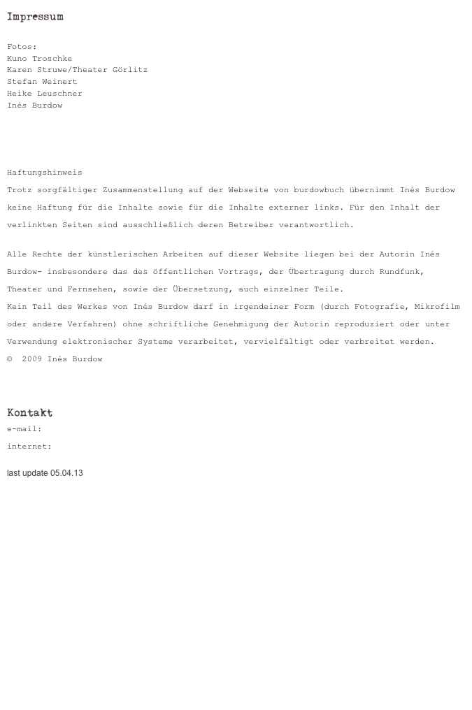 Impressum

Fotos: 
Kuno Troschke
Karen Struwe/Theater Görlitz
Stefan Weinert
Heike Leuschner
Inés Burdow




Haftungshinweis
Trotz sorgfältiger Zusammenstellung auf der Webseite von burdowbuch übernimmt Inés Burdow keine Haftung für die Inhalte sowie für die Inhalte externer links. Für den Inhalt der verlinkten Seiten sind ausschließlich deren Betreiber verantwortlich.

Alle Rechte der künstlerischen Arbeiten auf dieser Website liegen bei der Autorin Inés Burdow- insbesondere das des öffentlichen Vortrags, der Übertragung durch Rundfunk, Theater und Fernsehen, sowie der Übersetzung, auch einzelner Teile.
Kein Teil des Werkes von Inés Burdow darf in irgendeiner Form (durch Fotografie, Mikrofilm oder andere Verfahren) ohne schriftliche Genehmigung der Autorin reproduziert oder unter Verwendung elektronischer Systeme verarbeitet, vervielfältigt oder verbreitet werden.
©  2009 Inés Burdow


Kontakt
e-mail: ines.burdow@gmx.de 
internet: www.ines-burdow.de 

last update 05.04.13

