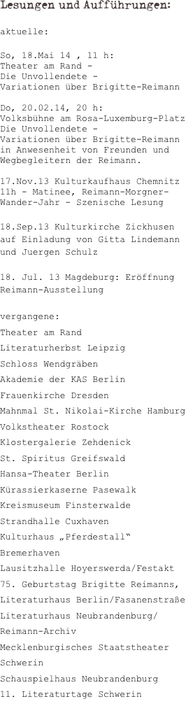 Lesungen und Aufführungen:

aktuelle:

So, 18.Mai 14 , 11 h: 
Theater am Rand - 
Die Unvollendete - 
Variationen über Brigitte-Reimann 

Do, 20.02.14, 20 h: 
Volksbühne am Rosa-Luxemburg-Platz 
Die Unvollendete - 
Variationen über Brigitte-Reimann 
in Anwesenheit von Freunden und Wegbegleitern der Reimann.

17.Nov.13 Kulturkaufhaus Chemnitz 11h - Matinee, Reimann-Morgner-Wander-Jahr - Szenische Lesung

18.Sep.13 Kulturkirche Zickhusen
auf Einladung von Gitta Lindemann und Juergen Schulz

18. Jul. 13 Magdeburg: Eröffnung Reimann-Ausstellung

vergangene:
Theater am Rand
Literaturherbst Leipzig
Schloss Wendgräben
Akademie der KAS Berlin
Frauenkirche Dresden
Mahnmal St. Nikolai-Kirche Hamburg
Volkstheater Rostock
Klostergalerie Zehdenick
St. Spiritus Greifswald
Hansa-Theater Berlin
Kürassierkaserne Pasewalk
Kreismuseum Finsterwalde
Strandhalle Cuxhaven
Kulturhaus „Pferdestall“ Bremerhaven
Lausitzhalle Hoyerswerda/Festakt 75. Geburtstag Brigitte Reimanns, 
Literaturhaus Berlin/Fasanenstraße
Literaturhaus Neubrandenburg/Reimann-Archiv
Mecklenburgisches Staatstheater Schwerin
Schauspielhaus Neubrandenburg
11. Literaturtage Schwerin


